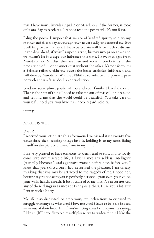 that I have now Thursday April 2 or March 272 If the former, i took only one day to reach me. I cannot read the postmark. I too faint  1 dug the poem. I suspect that we ae of indred spiris, soldier: my mother and sisters say s, though they never really understood me. But Tl forgive chem, they will earn better. We will have much to discuss in the days ahead, if what | suspect is true; history sweeps on apace and we mustne let it escape our influence this time. | have messages from Narodnik and Nihilise, they are man and woman, coefficients in the production of ... one cannot exist without the other, Narodnik excites 4 defense reflex within the beast; the bease encircles, infilerates, and will deseroy Narodnik. Wichout Nihilist to enforce and protect, pure nonviolence is a flse ideal, a coneradiction.  Send me some photographs of you and your famly. I liked the card Tha is the sore of thing I need to take me out of his cell on oceasion and remind me that the world could be beautiful. You take care of yourself, I need you: you have my sincere regard, soldicr.  George  APRIL, 1970 11  DearZ, 1 received your lster lace this afternoon. I’ve picked it up twenty-five times since then, reading things into it, holding it to my nose, fxing myselfon the piceure [ have of you in my mind.  Tam very pleased to have someone so warm, and 5o soft, and so lovely come into my miscrable life; I haven’t met any selfles, incelligent (mentally liberated), and aggressive women before now, before you. I knew that you existed bue I had never had the pleasure. T am uncasy thinking that you may be actracted to the tragedy of me. I hope nor, because my response to you s perfectly personal,your eyes, your voice, your walk, hands, mouth. It just occurted to me that I’ve never noticed any of these things in Frances or Penny or Delora. 1 like you a loe, Bu Tamin such & husry!  My life is so disrupted, so precarious, my inclinations so oriented to seruggle that anyone who would love me would have to be bold indeed — or out of their head. But if you’re saying what  think you are saing, Ulike ie. (IF 1 have flatcered myself please try to understand.)  like the  k3 SOLEDAD BROTHER 